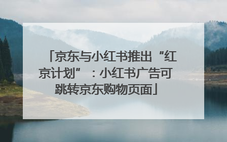 京东与小红书推出“红京计划”：小红书广告可跳转京东购物页面