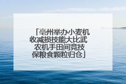 亳州举办小麦机收减损技能大比武 农机手田间竞技保粮食颗粒归仓