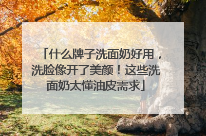 什么牌子洗面奶好用，洗脸像开了美颜！这些洗面奶太懂油皮需求