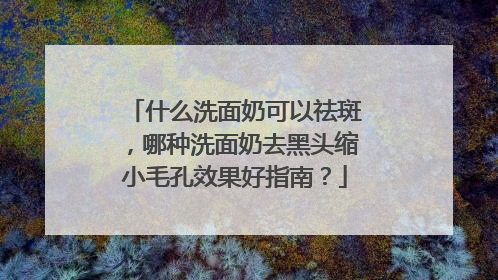什么洗面奶可以祛斑，哪种洗面奶去黑头缩小毛孔效果好指南？