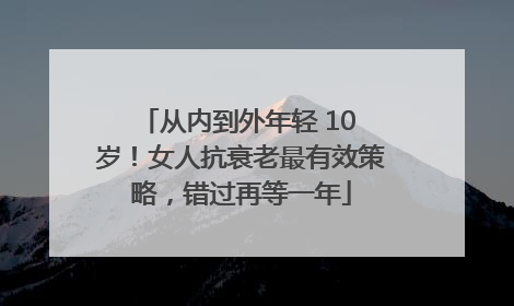 从内到外年轻 10 岁！女人抗衰老最有效策略，错过再等一年