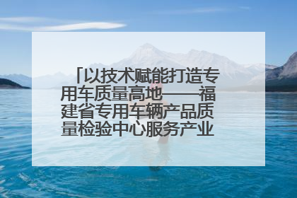 以技术赋能打造专用车质量高地——福建省专用车辆产品质量检验中心服务产业高质量发展纪实