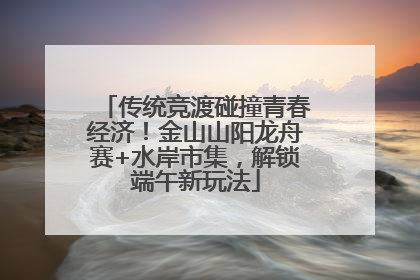 传统竞渡碰撞青春经济！金山山阳龙舟赛+水岸市集，解锁端午新玩法