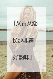 又古又潮 长沙非遗好韵味