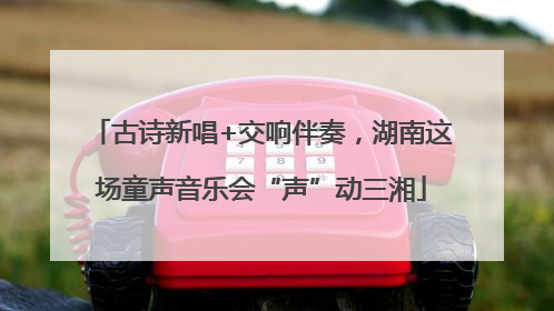 古诗新唱+交响伴奏，湖南这场童声音乐会“声”动三湘