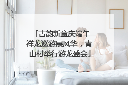 古韵新章庆端午 祥龙巡游展风华，青山村举行游龙盛会