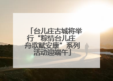 台儿庄古城将举行“粽情台儿庄 舟歌赋安康”系列活动迎端午