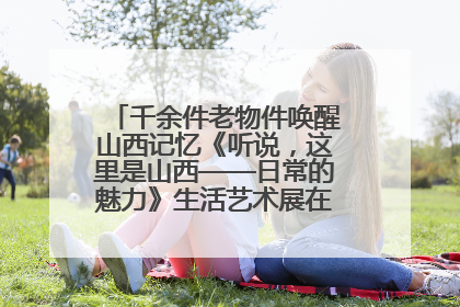 千余件老物件唤醒山西记忆《听说，这里是山西——日常的魅力》生活艺术展在忻州市图书馆开展