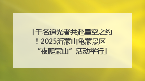 千名追光者共赴星空之约！2025沂蒙山龟蒙景区“夜爬蒙山”活动举行