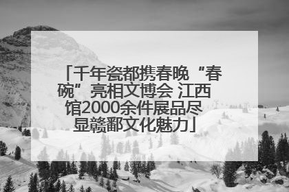 千年瓷都携春晚“春碗”亮相文博会 江西馆2000余件展品尽显赣鄱文化魅力