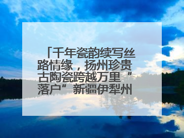 千年瓷韵续写丝路情缘，扬州珍贵古陶瓷跨越万里“落户”新疆伊犁州博物馆