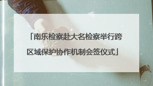 南乐检察赴大名检察举行跨区域保护协作机制会签仪式