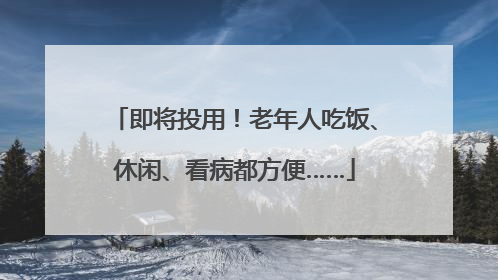 即将投用！老年人吃饭、休闲、看病都方便……