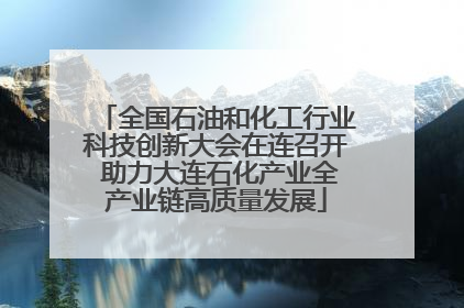 全国石油和化工行业科技创新大会在连召开 助力大连石化产业全产业链高质量发展