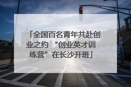 全国百名青年共赴创业之约 “创业英才训练营”在长沙开班