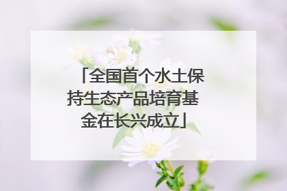 全国首个水土保持生态产品培育基金在长兴成立