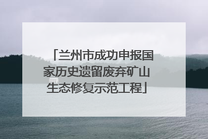 兰州市成功申报国家历史遗留废弃矿山生态修复示范工程