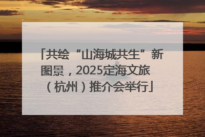 共绘“山海城共生”新图景，2025定海文旅（杭州）推介会举行