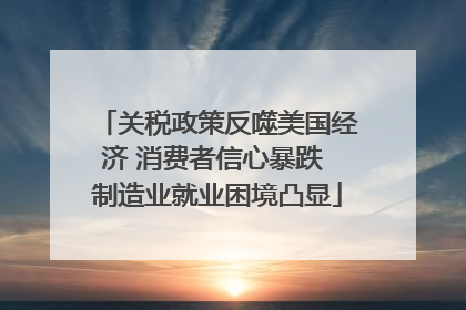 关税政策反噬美国经济 消费者信心暴跌 制造业就业困境凸显