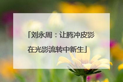 刘永周：让腾冲皮影在光影流转中新生