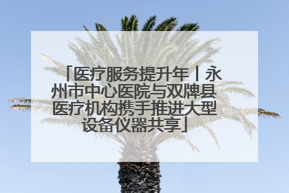 医疗服务提升年丨永州市中心医院与双牌县医疗机构携手推进大型设备仪器共享