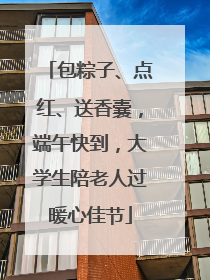 包粽子、点红、送香囊，端午快到，大学生陪老人过暖心佳节