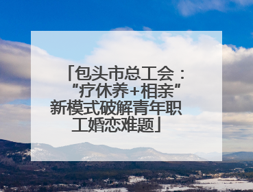包头市总工会：“疗休养+相亲”新模式破解青年职工婚恋难题