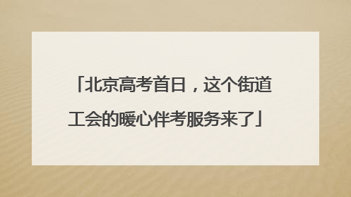 北京高考首日，这个街道工会的暖心伴考服务来了