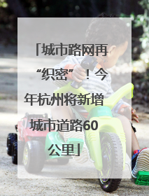 城市路网再“织密”！今年杭州将新增城市道路60公里