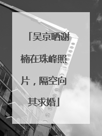 吴京晒谢楠在珠峰照片，隔空向其求婚