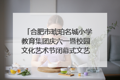 合肥市琥珀名城小学教育集团庆六一暨校园文化艺术节闭幕式文艺汇演圆满举行