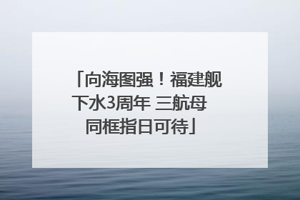 向海图强！福建舰下水3周年 三航母同框指日可待