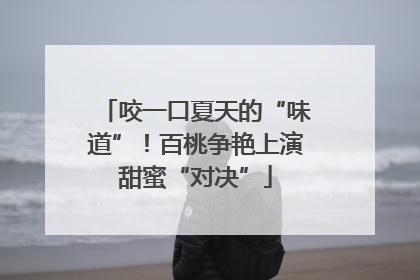 咬一口夏天的“味道”！百桃争艳上演甜蜜“对决”