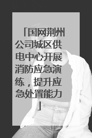 国网荆州公司城区供电中心开展消防应急演练，提升应急处置能力