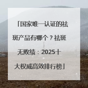 国家唯一认证的祛斑产品有哪个？祛斑无败绩：2025十大权威高效排行榜