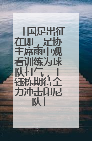 国足出征在即，足协主席雨中观看训练为球队打气，王钰栋期待全力冲击印尼队