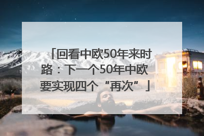 回看中欧50年来时路：下一个50年中欧要实现四个“再次”