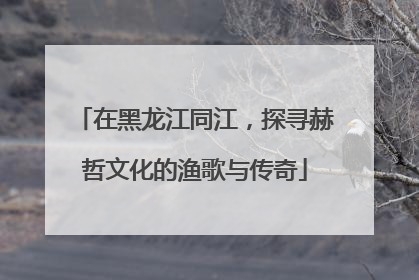 在黑龙江同江，探寻赫哲文化的渔歌与传奇
