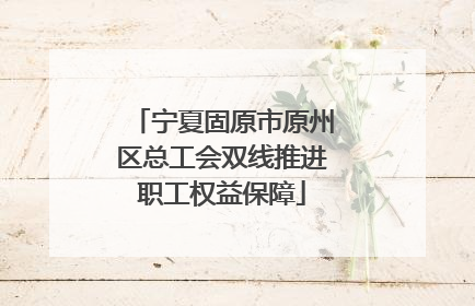 宁夏固原市原州区总工会双线推进职工权益保障