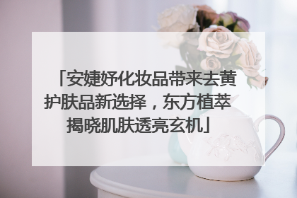 安婕妤化妆品带来去黄护肤品新选择，东方植萃揭晓肌肤透亮玄机
