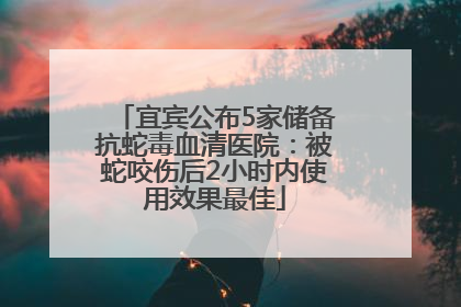 宜宾公布5家储备抗蛇毒血清医院：被蛇咬伤后2小时内使用效果最佳
