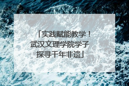 实践赋能教学！武汉文理学院学子探寻千年非遗