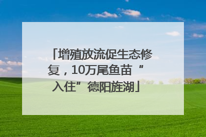 增殖放流促生态修复，10万尾鱼苗“入住”德阳旌湖