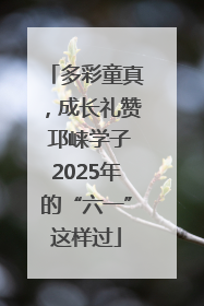 多彩童真，成长礼赞 邛崃学子2025年的“六一”这样过