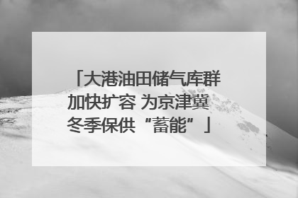 大港油田储气库群加快扩容 为京津冀冬季保供“蓄能”