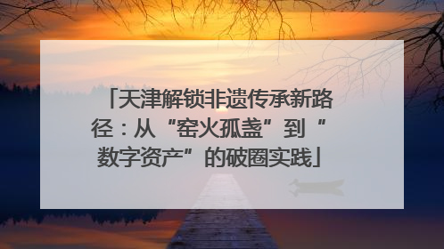 天津解锁非遗传承新路径：从“窑火孤盏”到“数字资产”的破圈实践