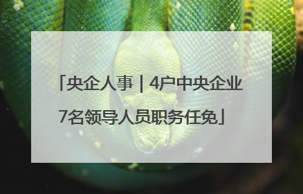 央企人事｜4户中央企业7名领导人员职务任免