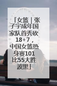 女篮｜张子宇成年国家队首秀砍18+7，中国女篮热身赛101比55大胜波黑