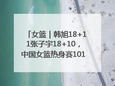 女篮｜韩旭18+11张子宇18+10，中国女篮热身赛101比92胜日本