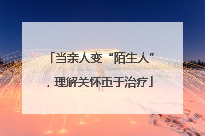 当亲人变“陌生人”，理解关怀重于治疗